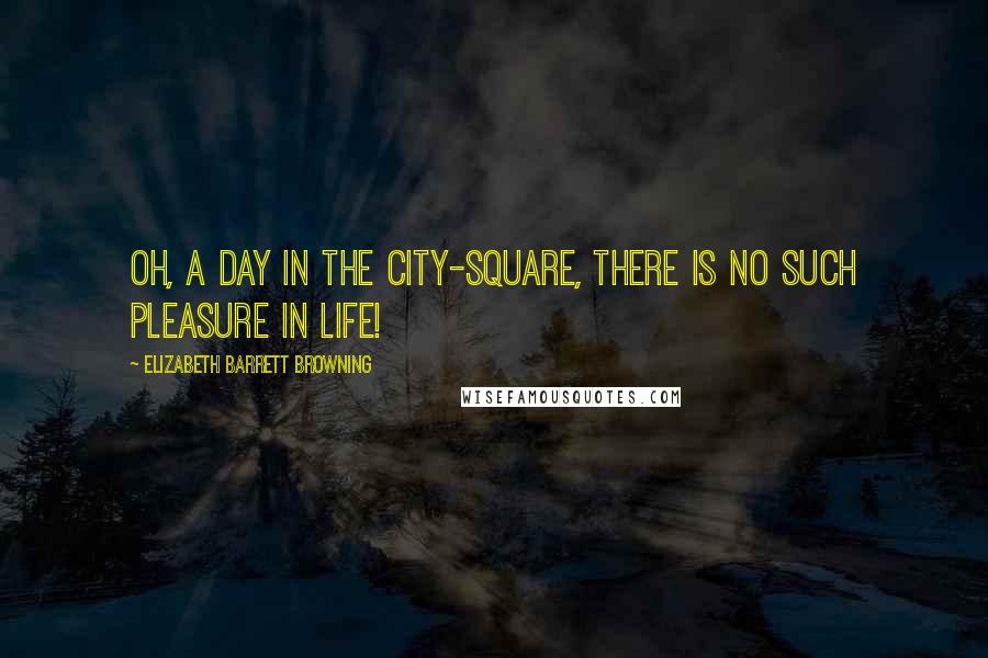 Elizabeth Barrett Browning Quotes: Oh, a day in the city-square, there is no such pleasure in life!