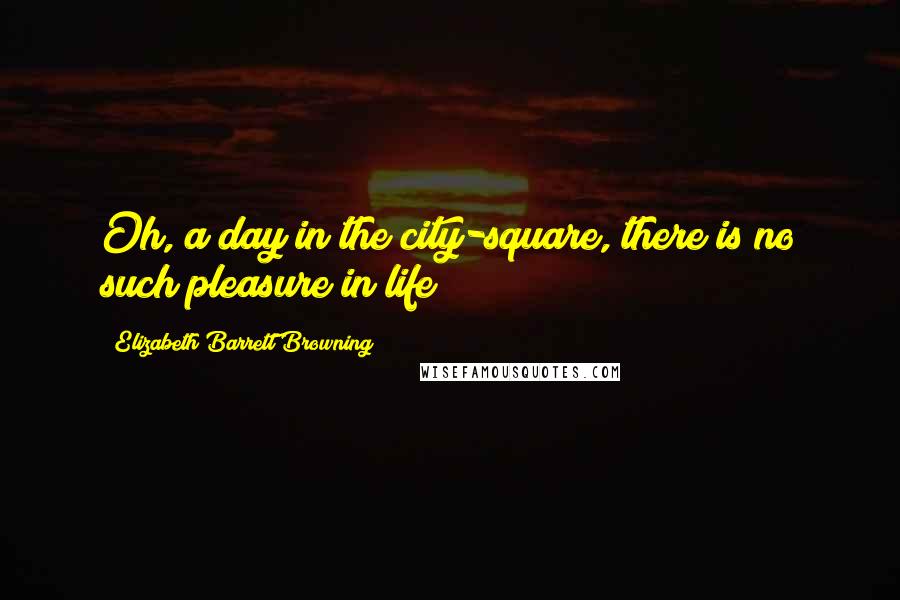 Elizabeth Barrett Browning Quotes: Oh, a day in the city-square, there is no such pleasure in life!