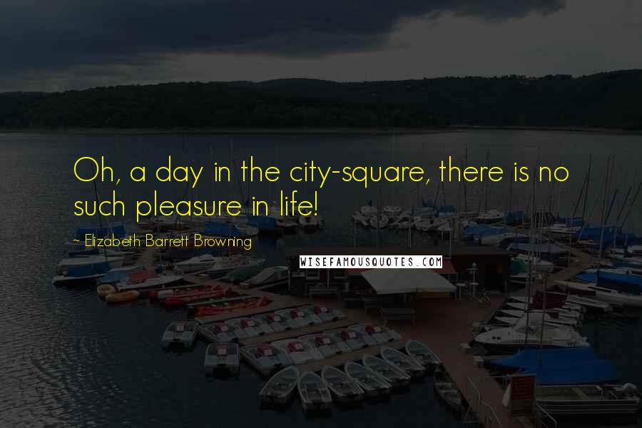 Elizabeth Barrett Browning Quotes: Oh, a day in the city-square, there is no such pleasure in life!