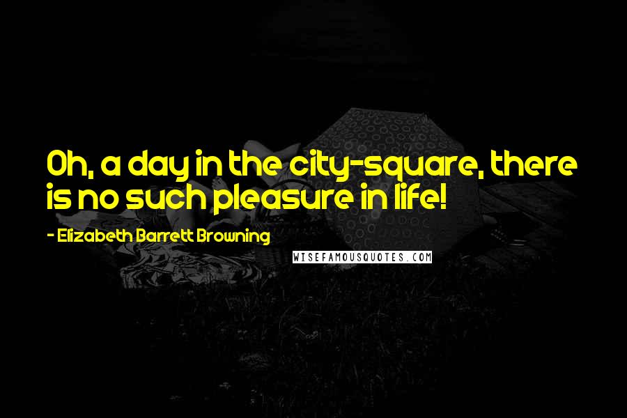 Elizabeth Barrett Browning Quotes: Oh, a day in the city-square, there is no such pleasure in life!