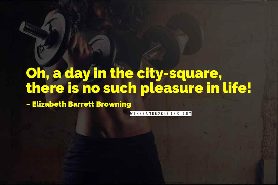 Elizabeth Barrett Browning Quotes: Oh, a day in the city-square, there is no such pleasure in life!