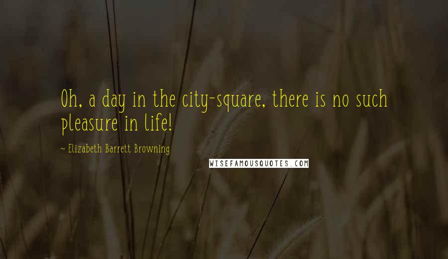 Elizabeth Barrett Browning Quotes: Oh, a day in the city-square, there is no such pleasure in life!