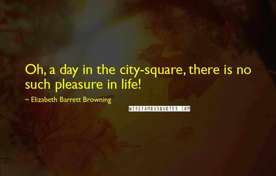 Elizabeth Barrett Browning Quotes: Oh, a day in the city-square, there is no such pleasure in life!