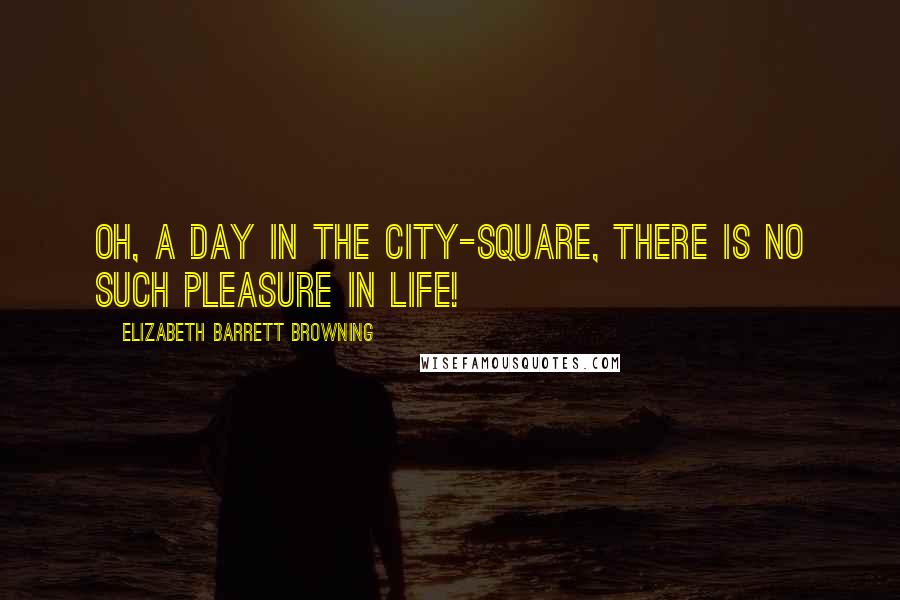 Elizabeth Barrett Browning Quotes: Oh, a day in the city-square, there is no such pleasure in life!