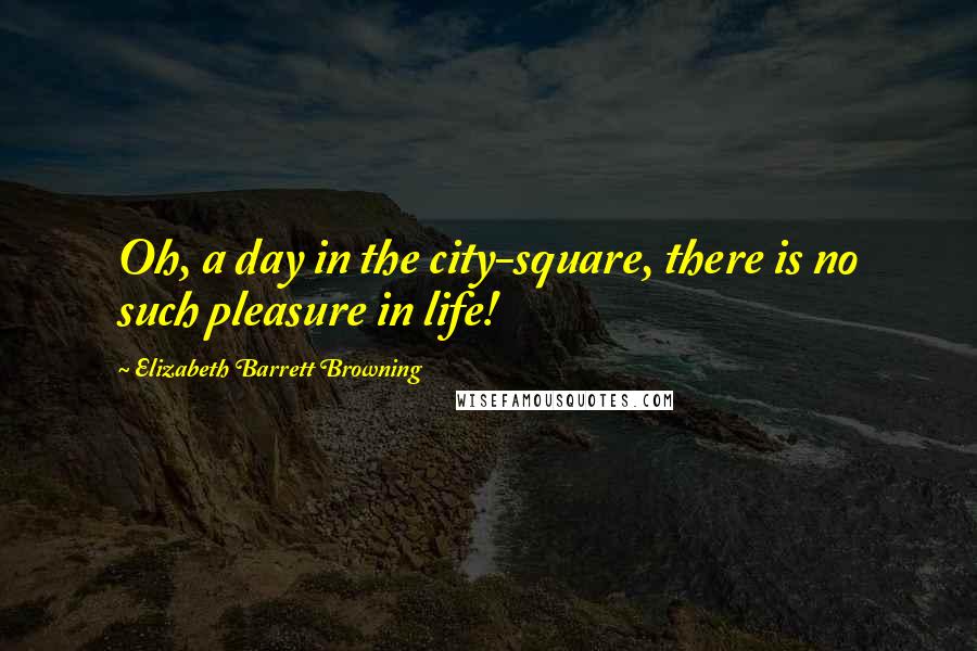 Elizabeth Barrett Browning Quotes: Oh, a day in the city-square, there is no such pleasure in life!
