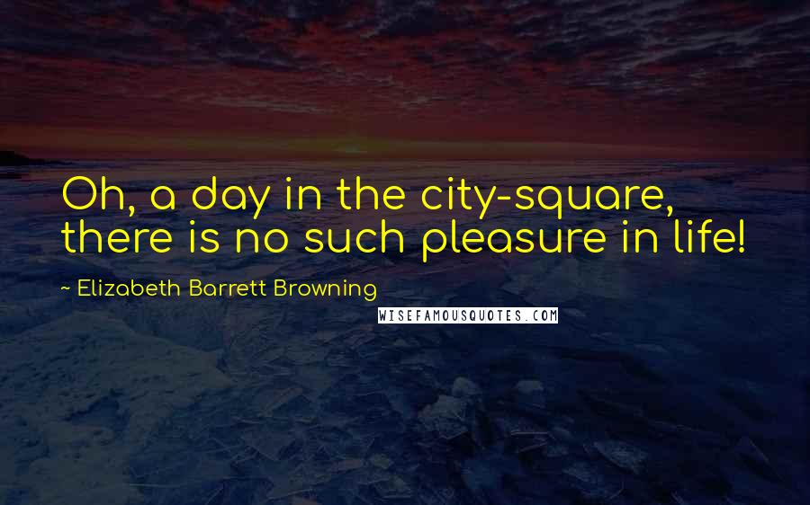 Elizabeth Barrett Browning Quotes: Oh, a day in the city-square, there is no such pleasure in life!