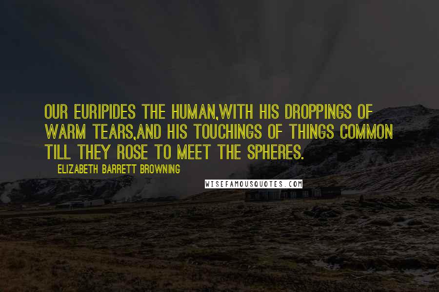 Elizabeth Barrett Browning Quotes: Our Euripides the human,With his droppings of warm tears,and his touchings of things common Till they rose to meet the spheres.