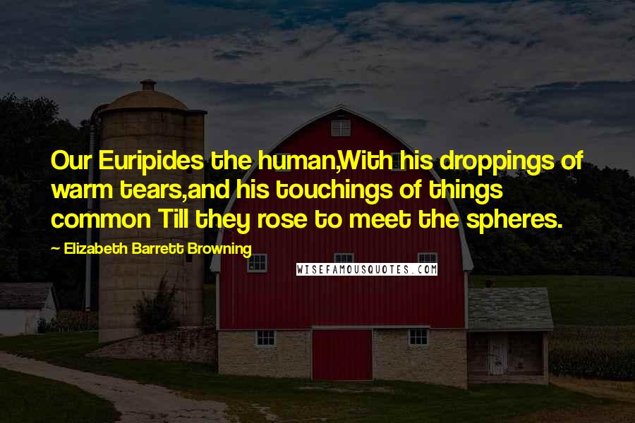 Elizabeth Barrett Browning Quotes: Our Euripides the human,With his droppings of warm tears,and his touchings of things common Till they rose to meet the spheres.