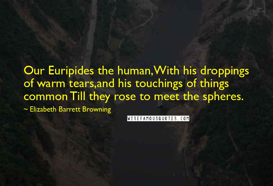 Elizabeth Barrett Browning Quotes: Our Euripides the human,With his droppings of warm tears,and his touchings of things common Till they rose to meet the spheres.