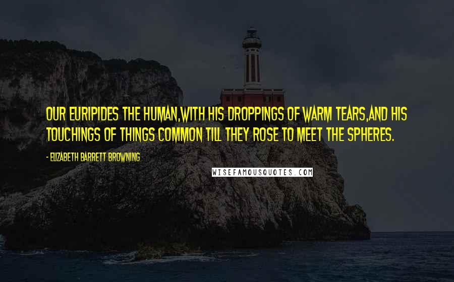 Elizabeth Barrett Browning Quotes: Our Euripides the human,With his droppings of warm tears,and his touchings of things common Till they rose to meet the spheres.