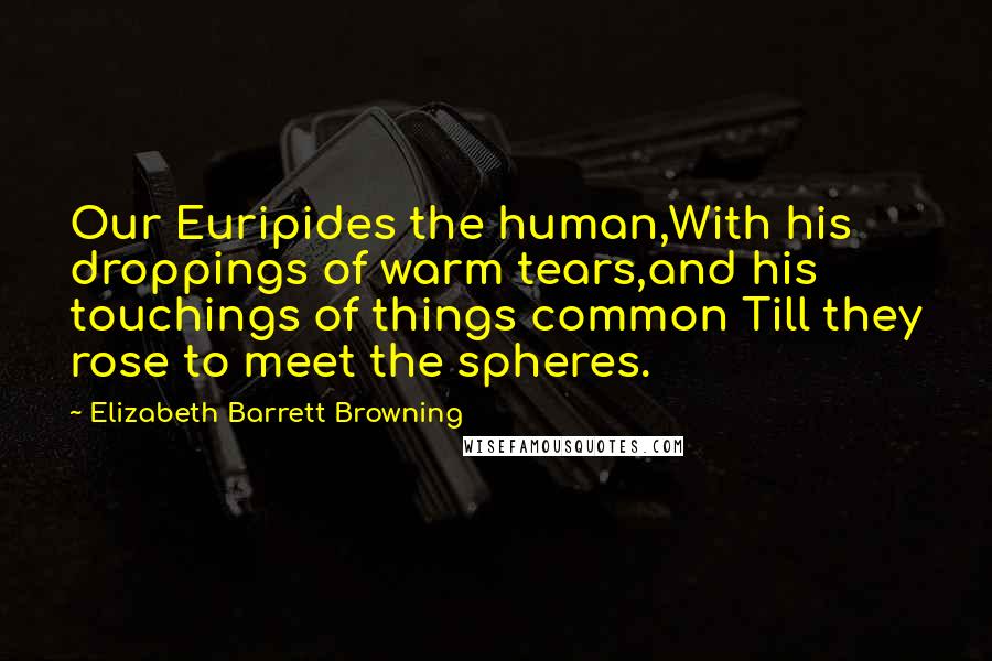 Elizabeth Barrett Browning Quotes: Our Euripides the human,With his droppings of warm tears,and his touchings of things common Till they rose to meet the spheres.