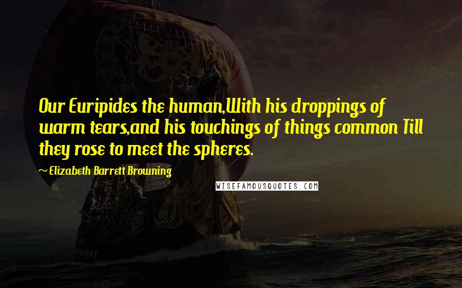 Elizabeth Barrett Browning Quotes: Our Euripides the human,With his droppings of warm tears,and his touchings of things common Till they rose to meet the spheres.