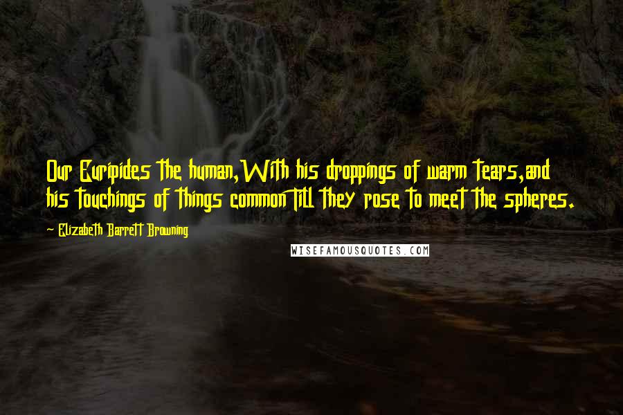 Elizabeth Barrett Browning Quotes: Our Euripides the human,With his droppings of warm tears,and his touchings of things common Till they rose to meet the spheres.