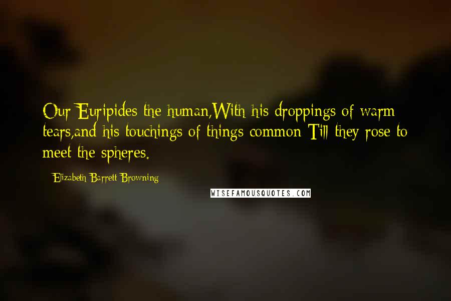 Elizabeth Barrett Browning Quotes: Our Euripides the human,With his droppings of warm tears,and his touchings of things common Till they rose to meet the spheres.