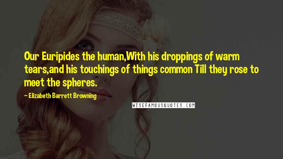 Elizabeth Barrett Browning Quotes: Our Euripides the human,With his droppings of warm tears,and his touchings of things common Till they rose to meet the spheres.