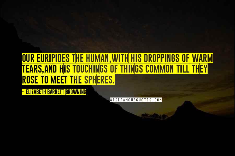 Elizabeth Barrett Browning Quotes: Our Euripides the human,With his droppings of warm tears,and his touchings of things common Till they rose to meet the spheres.