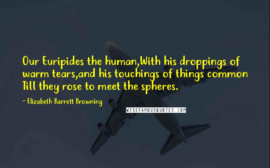 Elizabeth Barrett Browning Quotes: Our Euripides the human,With his droppings of warm tears,and his touchings of things common Till they rose to meet the spheres.