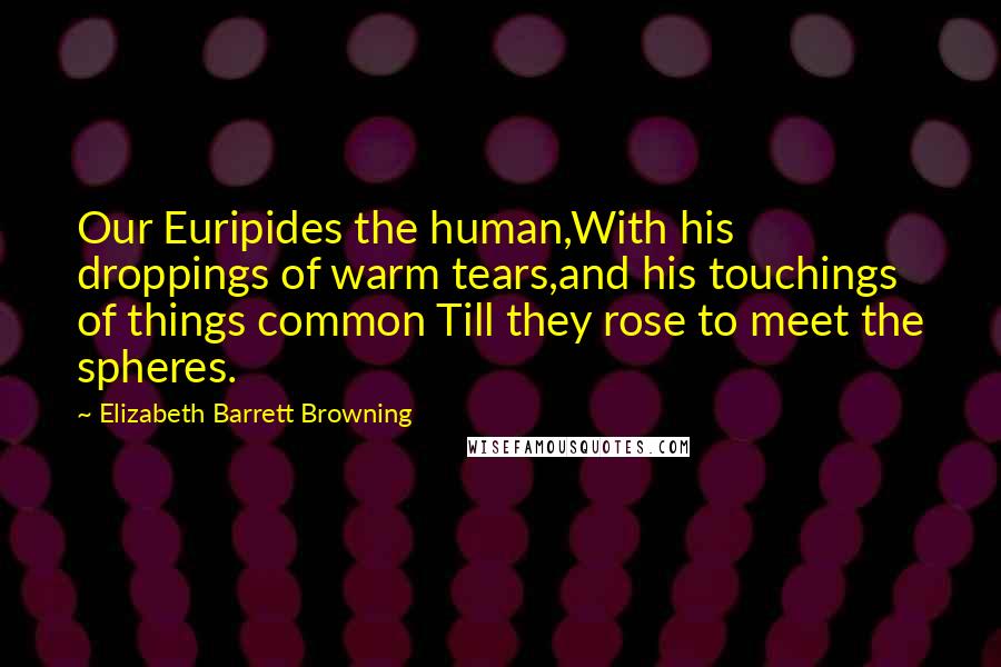 Elizabeth Barrett Browning Quotes: Our Euripides the human,With his droppings of warm tears,and his touchings of things common Till they rose to meet the spheres.