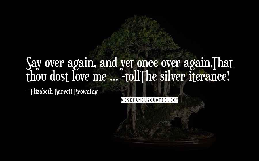 Elizabeth Barrett Browning Quotes: Say over again, and yet once over again,That thou dost love me ... -tollThe silver iterance!