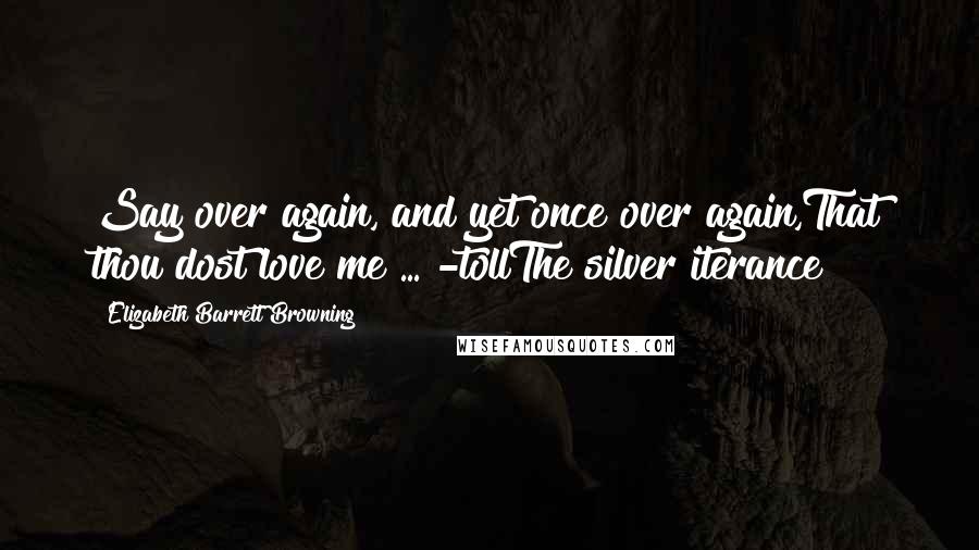 Elizabeth Barrett Browning Quotes: Say over again, and yet once over again,That thou dost love me ... -tollThe silver iterance!