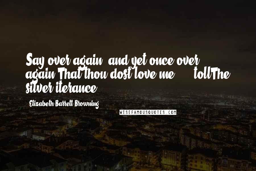 Elizabeth Barrett Browning Quotes: Say over again, and yet once over again,That thou dost love me ... -tollThe silver iterance!