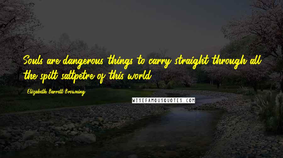 Elizabeth Barrett Browning Quotes: Souls are dangerous things to carry straight through all the spilt saltpetre of this world.