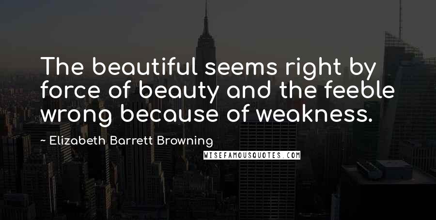 Elizabeth Barrett Browning Quotes: The beautiful seems right by force of beauty and the feeble wrong because of weakness.