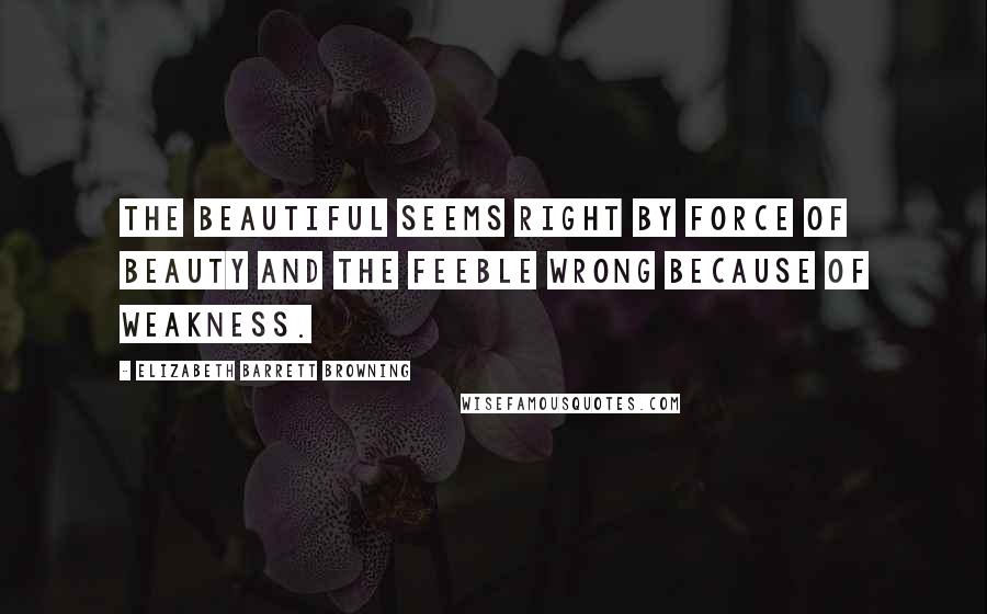 Elizabeth Barrett Browning Quotes: The beautiful seems right by force of beauty and the feeble wrong because of weakness.