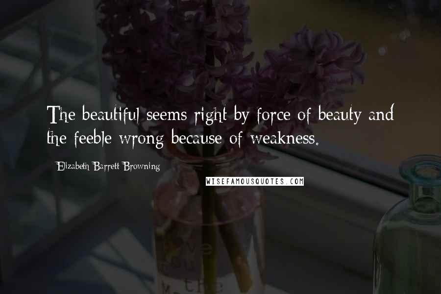 Elizabeth Barrett Browning Quotes: The beautiful seems right by force of beauty and the feeble wrong because of weakness.