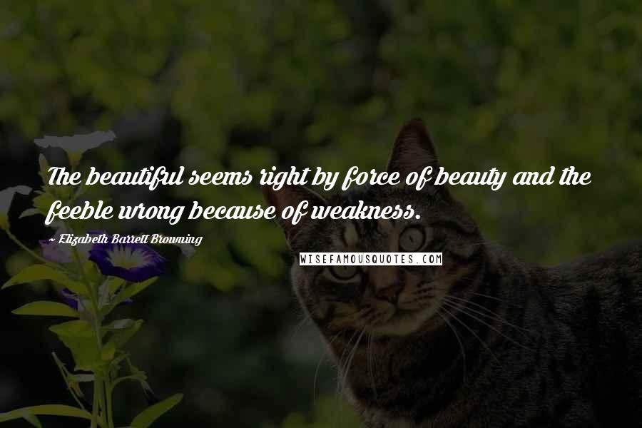 Elizabeth Barrett Browning Quotes: The beautiful seems right by force of beauty and the feeble wrong because of weakness.