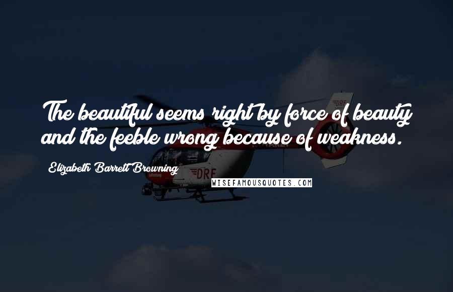 Elizabeth Barrett Browning Quotes: The beautiful seems right by force of beauty and the feeble wrong because of weakness.