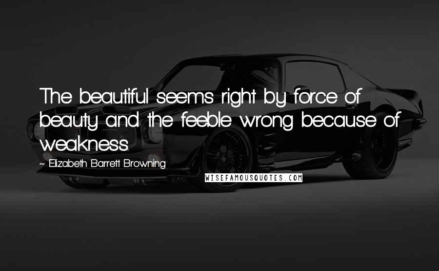 Elizabeth Barrett Browning Quotes: The beautiful seems right by force of beauty and the feeble wrong because of weakness.