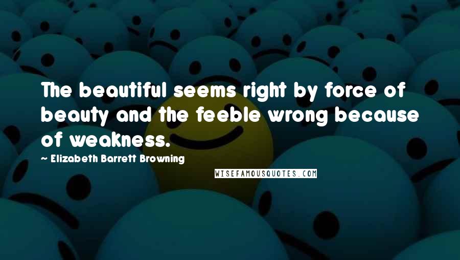 Elizabeth Barrett Browning Quotes: The beautiful seems right by force of beauty and the feeble wrong because of weakness.