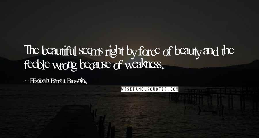 Elizabeth Barrett Browning Quotes: The beautiful seems right by force of beauty and the feeble wrong because of weakness.