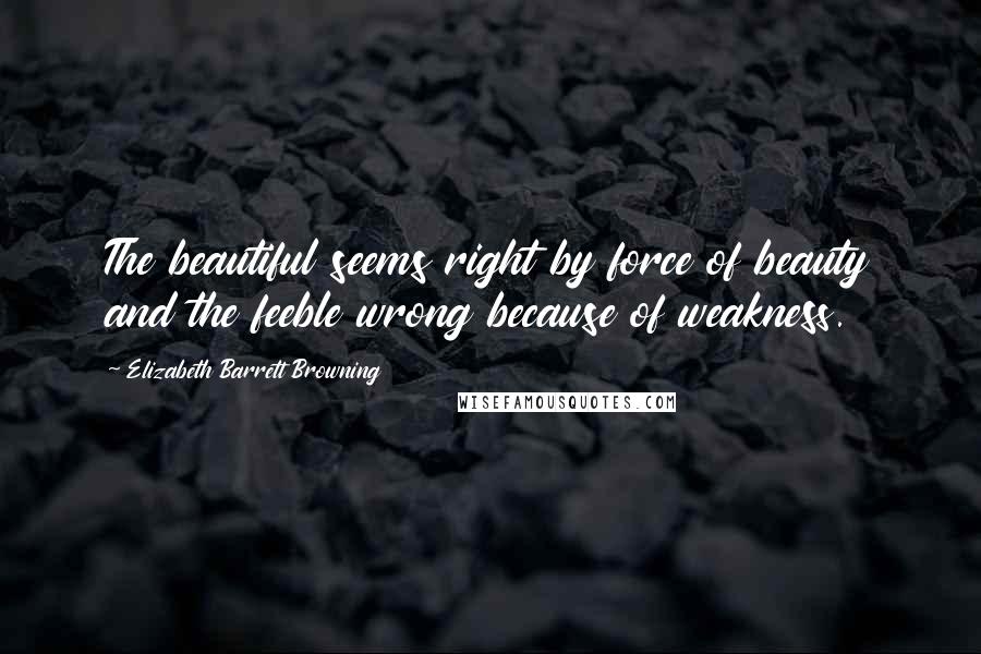 Elizabeth Barrett Browning Quotes: The beautiful seems right by force of beauty and the feeble wrong because of weakness.