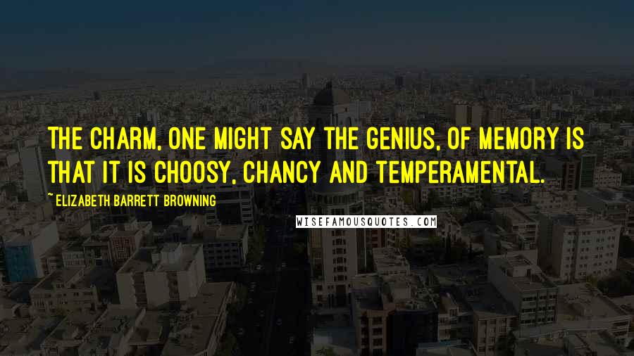 Elizabeth Barrett Browning Quotes: The charm, one might say the genius, of memory is that it is choosy, chancy and temperamental.