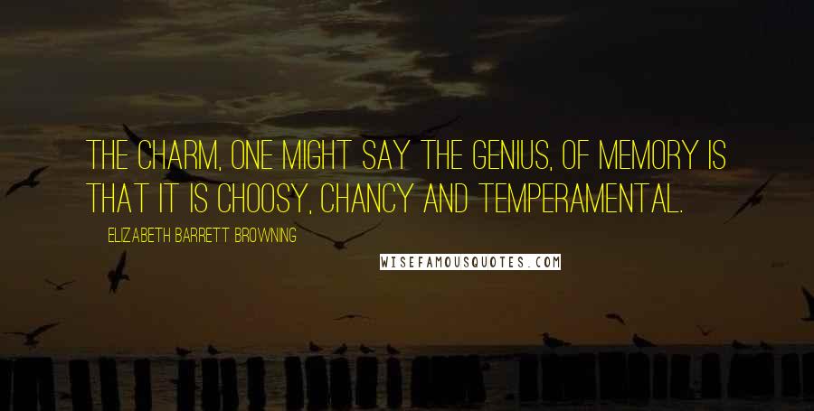 Elizabeth Barrett Browning Quotes: The charm, one might say the genius, of memory is that it is choosy, chancy and temperamental.