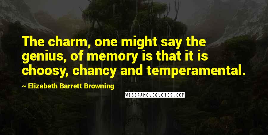 Elizabeth Barrett Browning Quotes: The charm, one might say the genius, of memory is that it is choosy, chancy and temperamental.