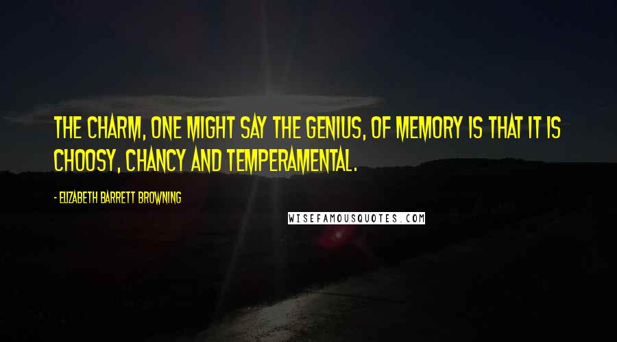 Elizabeth Barrett Browning Quotes: The charm, one might say the genius, of memory is that it is choosy, chancy and temperamental.