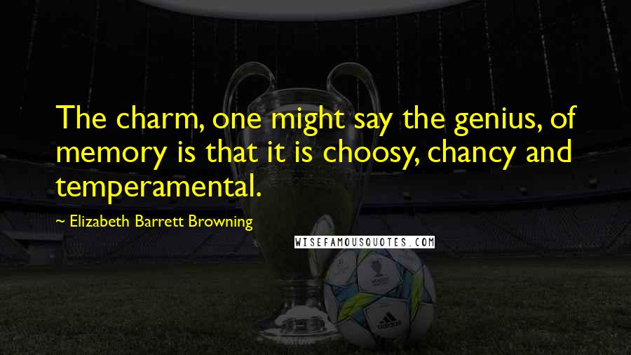 Elizabeth Barrett Browning Quotes: The charm, one might say the genius, of memory is that it is choosy, chancy and temperamental.