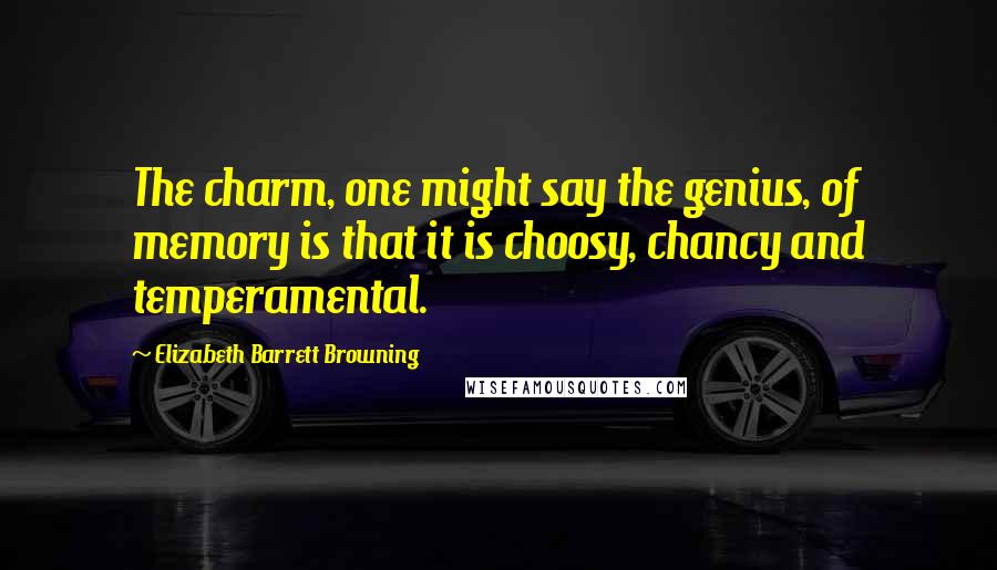 Elizabeth Barrett Browning Quotes: The charm, one might say the genius, of memory is that it is choosy, chancy and temperamental.