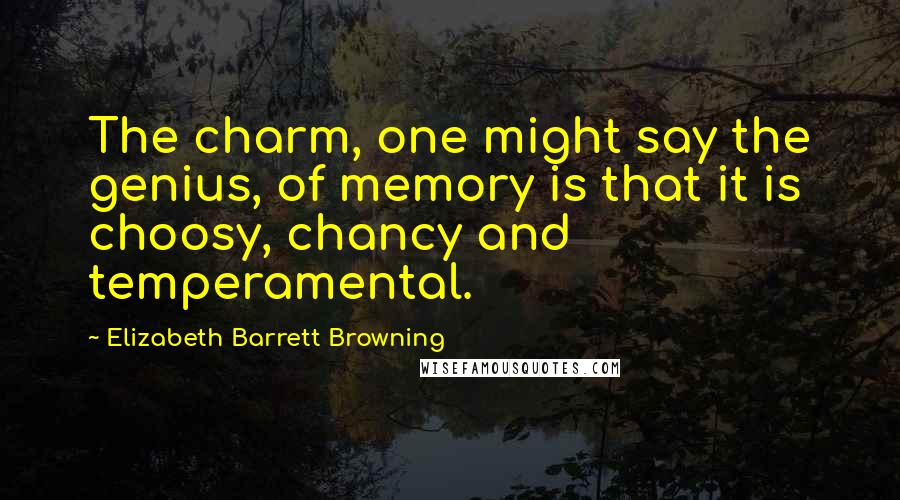 Elizabeth Barrett Browning Quotes: The charm, one might say the genius, of memory is that it is choosy, chancy and temperamental.