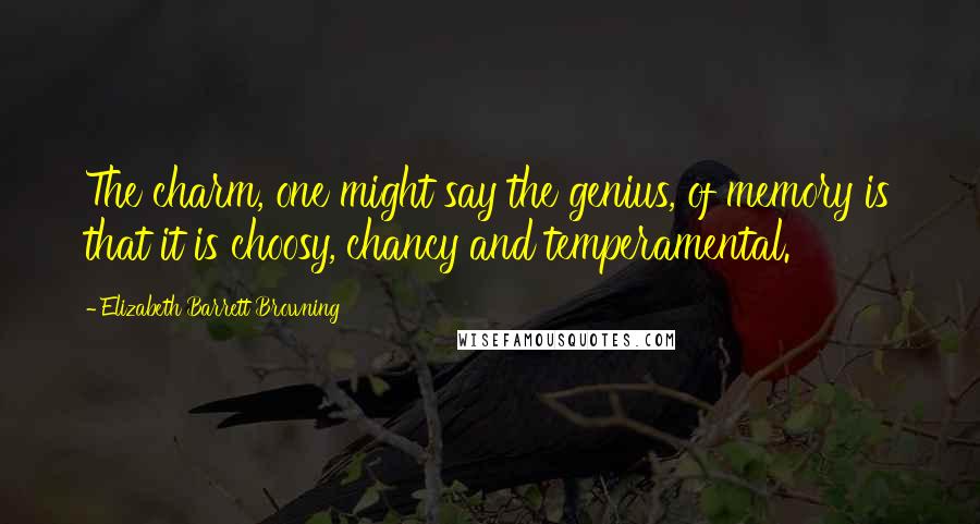 Elizabeth Barrett Browning Quotes: The charm, one might say the genius, of memory is that it is choosy, chancy and temperamental.