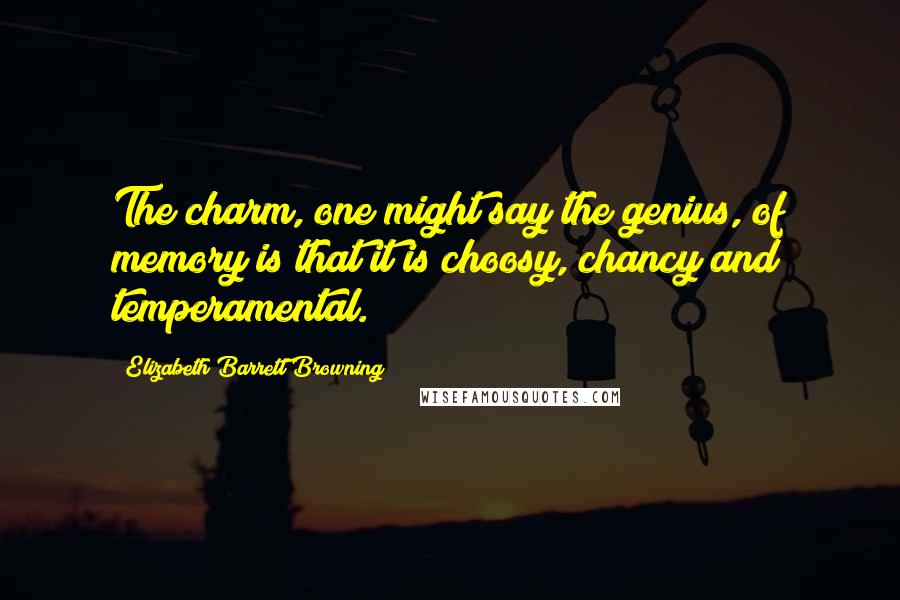 Elizabeth Barrett Browning Quotes: The charm, one might say the genius, of memory is that it is choosy, chancy and temperamental.