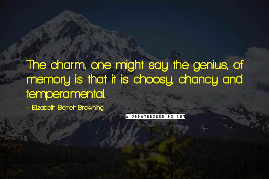 Elizabeth Barrett Browning Quotes: The charm, one might say the genius, of memory is that it is choosy, chancy and temperamental.