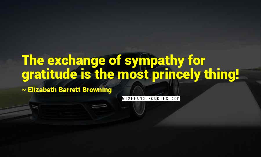 Elizabeth Barrett Browning Quotes: The exchange of sympathy for gratitude is the most princely thing!