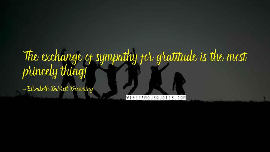 Elizabeth Barrett Browning Quotes: The exchange of sympathy for gratitude is the most princely thing!