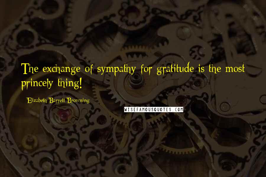 Elizabeth Barrett Browning Quotes: The exchange of sympathy for gratitude is the most princely thing!