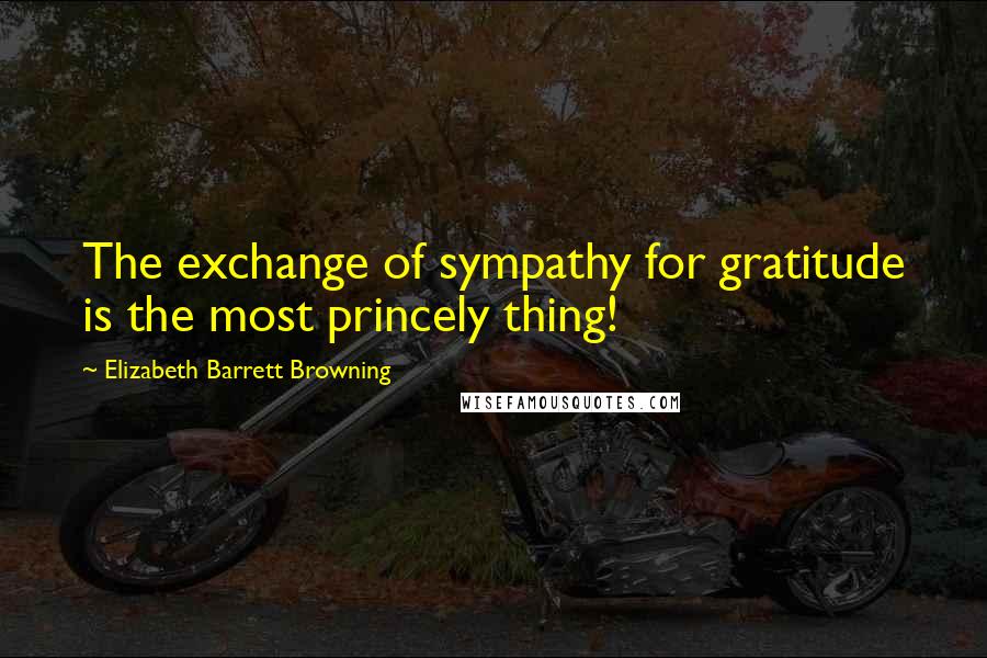 Elizabeth Barrett Browning Quotes: The exchange of sympathy for gratitude is the most princely thing!