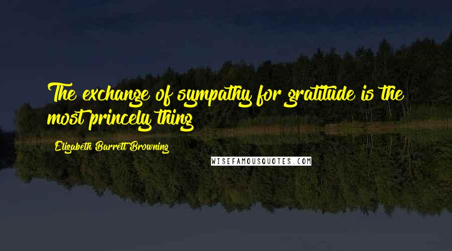 Elizabeth Barrett Browning Quotes: The exchange of sympathy for gratitude is the most princely thing!